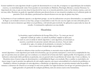 Existen también los semi-algoritmo donde su grado de determinación no es tan alto, ni tampoco su capacidad para dar resultados
exactos, y su masividad puede variar. Estos pueden ser encontrados en Medicina, Psicología, Idiomas y ciencias Humanas. La
importancia de estas, es que en estas áreas la mayoría de las veces no se necesita precisión, como en las ciencias exactas, y por eso
son muy útiles. Permiten un grado de vaguedad suficiente para desenvolverse en una situación compleja con el suficiente grado de
precisión. En la vida diaria y profesional nos desenvolvemos con este tipo de planes muy bien.
La heurística es el caso totalmente opuesto a un algoritmo porque en este las indicaciones son poco determinados y su capacidad
de llegar a un resultado correcto es muy bajo, aunque su masividad es total. En este caso las reglas son más enfocadas para la
invención de nuevos elementos que faltan en un problema, o del método para resolverlo. Su aplicación es para todas las áreas de
estudio. A continuación explicamos con mas detalle.
Heurística
La heurística, según la definición de George Polya [11] es: “La ciencia que trata de
comprender el método que conduce a la solución de problemas complejos no típicos para
los cuales no existe un método de solución (algoritmo o semi-algoritmo, el comentario es
nuestro), en particular las operaciones mentales útiles para este proceso. Tiene por objeto
el estudio de las reglas y los métodos del descubrimiento y la invención. La Heurística
tiene en cuenta tanto el trasfondo lógico como psicológico”.
Cuando no sabemos cómo resolver un problema, es necesario crear un plan de acción
mental (algoritmo o semi-algoritmo) por medio de la heurística, que nos permita manejarnos a través de la complejidad de éste,
que nos permita crear un camino que nos conduzca a su solución de la forma más fácil y rápida posible. Si lo logramos, no sólo
habremos solucionado dicho problema en particular, sino en general todos los problemas del mismo tipo. Como ya dijimos, la
Heurística tiene el menor rango de determinación y confiabilidad de llegar a un resultado. Pero a cambio su masividad es de
mayor rango, lo que le permite una aplicación de más amplio espectro, una mayor universalidad en la solución de problemas; su
finalidad es obtener en principio un semi-algoritmo, o idealmente un algoritmo, que nos permita manejar todas las posibles
variantes o elementos de solución en un tiempo lo más corto posible. Las reglas heurísticas son tal que nos permiten pasar de sus
reglas generales a lo particular de cualquier problema, tanto de ciencia exacta como humanística.
 