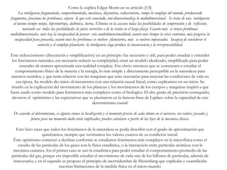 Como le explica Edgar Morin en su articulo [13]:
La inteligencia fragmentada, compartimentada, mecánica, disyuntiva, reduccionista, rompe lo complejo del mundo, produciendo
fragmentos, fracciona los problemas, separa lo que está conectado, uni-dimensionaliza lo multidimensional. Se trata de una inteligencia
al mismo tiempo miope, hipermétrope, daltónica, tuerta. Elimina en la cascara todas las posibilidades de comprensión y de reflexión,
matando así todas las posibilidades de juicio correctivo o de la visión en el largo plazo. Cuanto más se tienen problemas
multidimensionales, más hay la incapacidad de pensar esta multidimensionalidad; cuanto más tiempo la crisis continúa, más progresa la
incapacidad para pensarla; cuanto más los problemas se vuelven planetarios, más se vuelven impensados. Incapaz de considerar el
contexto y el complejo planetario la inteligencia ciega produce la inconsciencia y la irresponsabilidad.
Este reduccionismo (disyunción y simplificación) en un principio fue necesario y útil, para poder estudiar y entender
los fenómenos naturales, era necesario reducir su complejidad, crear un modelo idealizado, simplificado para poder
entender de manera aproximada una realidad compleja. Era obvio entonces que se comenzara a estudiar el
comportamiento físico de la materia y la energía, lo más simple y directamente perceptible en la naturaleza para
nuestros sentidos, y que tenía relación con las maquinas que eran necesarias para mejorar las condiciones de vida en
esa época. Su modelo dio inicio al mecanismo con una relación causal lineal, como explicamos en un inicio. Su
triunfo en la explicación del movimiento de los planetas y los movimientos de los cuerpos y maquinas inspiró a que
fuera usado como modelo para fenómenos más complejos como el biológico. El alto grado de precisión conseguido,
elevaron el optimismo y las expectativas que se plasmaron en la famosa frase de Laplace sobre la capacidad de este
determinismo causal:
De acuerdo al determinismo, si alguien conoce la localización y el momento preciso de cada átomo en el universo, sus valores pasados y
futuro para un momento dado están implicados; pueden calcularse a partir de las leyes de la mecánica clásica.
Esto hizo creer que todos los fenómenos de la naturaleza se podía describir con el grado de aproximación que
quisiéramos, siempre que tuviéramos los valores exactos de su condición inicial.
Éste optimismo comenzó a declinar conforme se estudiaron fenómenos más complejos en la microfísica como el
estudio de las partículas de los gases con la física estadística, o la interacción entre partículas atómicas con la
mecánica cuántica. En el primer caso se usó la estadística para poder estudiar el comportamiento promedio de las
partículas del gas, porque era imposible estudiar el movimiento de cada una de los billones de partículas, además de
innecesario; y en el segundo se propuso el principio de incertidumbre de Heisenberg que explicaba y cuantificaba
nuestras limitaciones de la medida física en el micro mundo.
 