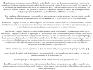 Después, ya más recientemente, surgió la Dinámica no lineal de los cuerpos que descubre que una pequeña variación en las
condiciones iniciales de cualquier sistema, el estado de los elementos puede cambiar de manera exponencial. Esto se explica con
la metáfora de que el movimiento de las alas de una mariposa en Nueva York puede causar un tornado en Hong Kong. Este
estudio dio inicio a la teoría del Caos, y con ello al estudio de los Sistemas Complejos en la Física. De manera paralela en la
biología surgía la Teoría de Sistemas y en la Matemática la Dinámica de Sistemas.
Este paradigma reduccionista usado como modelo por las otras ciencias benefició un tiempo a las otras ciencias como las
biológicas e Ingenierias; pero después mostro sus limitaciones como ya mencionamos en la introducción histórica.
Los Sistemas Complejos no tienen una definición precisa, pero se entiende como el estudio de los sistemas con varias variables
interrelacionadas entre sí de manera no lineal (las variables están relacionadas entre sí con bucles de retroalimentación), y que en
su interrelación producen propiedades nuevas no presentes en su partes o elementos.
Los Sistemas Complejos fueron llevados a las ciencias Humanas gracias principalmente a la obra de Edgar Morín con su
Pensamiento Complejo. Él lo resume en 4 principios [6, 13] que intentan llevar a un nivel metacognitivo (conexión objeto-sujeto)
el entendimiento de cualquier sistema complejo incluida la humana a un nivel bio-cultural-cosmico. Este es el primer principio,
donde reintroduce al observador en lo observado, es decir la relación del objeto-sujeto en una cibernética de segundo orden. El
otro principio es el dialógico, con el que intenta conectar dos conceptos aparentemente contrarios, en una unidad de opuestos
complementarios. Es decir dialogo entre dos partes contrapuestas, en vez de su confrontación, como en la dialéctica.
Otro principio es el de Recursividad Organizada donde:
Un proceso recursivo es aquel en el cual los productos y los efectos son, al mismo tiempo, causas y productores de aquello que los produce. [14]
...supera la noción de regulación con la de autoproducción y auto-organización. Es un bucle generador, en el cual los productos y los efectos son
productores y causadores de lo que los produce. [15]
El ultimo principio es el hologramatico donde “el todo está en la parte, y la parte en el todo”.
Probablemente el principio dialógico sea el más importante, el más básico, porque creemos que engloba a todos los otros
principios, ya que conecta con un bucle causal circular, en primer lugar, al observador (sujeto/subjetividad) con lo observado
(objeto/objetividad) [16]:
 