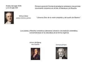 Primera oposición frontal al paradigma cartesiano mecanicista:
movimiento romántico en el arte, la literatura y la filosofía
finales del siglo XVIII
y en el siglo XIX
William Blake
poeta místico y pintor “Líbrenos Dios de la visión simplista y del sueño de Newton”
Johann Wolfgang
Von Goethe Emmanuel Kant
Los poetas y filósofos románticos alemanes volvieron a la tradición aristotélica,
concentrándose en la naturaleza de la forma orgánica
 