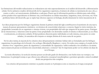 Las limitaciones del modelo reduccionista se evidenciaron aún más espectacularmente en el análisis del desarrollo y diferenciación
celular. En los primeros estadios del desarrollo de los organismos superiores, el número de células se incrementa de una a dos, a
cuatro, a ocho y así sucesivamente, doblándose a cada paso. Puesto que la información genética es idéntica para cada célula,
¿cómo pueden éstas especializarse en distintas vías, convirtiéndose en células musculares, sanguíneas, óseas, nerviosas, etc.? Este
problema básico del desarrollo, que se repite bajo diversos aspectos en biología, desafía claramente la visión mecanicista de la
vida.
Las ideas propuestas por los biólogos organicistas durante la primera mitad del siglo contribuyeron al nacimiento de una nueva
manera de pensar-«pensamiento sistémico»- en términos de conectividad, relaciones y contexto. Según la visión sistémica, las
propiedades esenciales de un organismo o sistema viviente, son propiedades del todo que ninguna de las partes posee. Emergen
de las interacciones y relaciones entre las partes. Estas propiedades son destruidas cuando el sistema es diseccionado, ya sea física
o teóricamente, en elementos aislados. Si bien podemos discernir partes individuales en todo sistema, estas partes no están
aisladas y la naturaleza del conjunto es siempre distinta de la mera suma de sus partes.
En los años treinta, la mayoría de los criterios clave del pensamiento sistémico habían sido ya formulados por los biólogos
organicistas, los psicólogos de la Gestalt y los ecólogos (Bertalanffy, Bogdanov y otros). En todos estos campos, el estudio de los
sistemas vivos -organismos, partes de organismos y comunidades de organismos- había conducido a los científicos a la misma
nueva manera de pensar en términos de conectividad, relaciones y contexto” [1]. Es importante poder ver los arboles sin dejar de
ver el bosque.
La teoría cibernética y la teoría de sistemas poseen un elevado grado de abstracción y este hecho tiene sus ventajas y sus
limitaciones. La principal ventaja es que ofrecen una utilización conceptual transdisciplinar y permiten aprender a mirar la realidad
desde una perspectiva más completa.
Los criterios del pensamiento sistémico se pueden resumir en 4 principios como se muestra en el mapa conceptual:
 