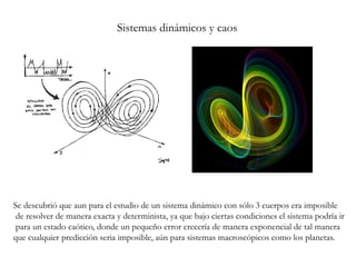 Sistemas dinámicos y caos
Se descubrió que aun para el estudio de un sistema dinámico con sólo 3 cuerpos era imposible
de resolver de manera exacta y determinista, ya que bajo ciertas condiciones el sistema podría ir
para un estado caótico, donde un pequeño error crecería de manera exponencial de tal manera
que cualquier predicción seria imposible, aún para sistemas macroscópicos como los planetas.
 
