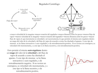 Esto permite al sistema auto-regularse dentro
un rango del valor de la velocidad y del flujo de
vapor de acuerdo a como fue diseñado el
aparato. A este tipo de sistemas se les llama
retroactivos o auto-regulados, o de
retroalimentación negativa. Si no tuviera un
contrapeso, su velocidad sólo incrementaría, y a
este tipo se le llama recursivo, o de
retroalimentación positiva.
Regulador Centrifugo
a mayor velocidad de la maquina→mayor rotación del regulador→mayor distancia entre los pesos→menor flujo de
vapor→menor velocidad de la maquina→menor rotación del regulador→menor distancia entre los pesos→mayor
flujo de vapor, lo que incrementa su velocidad y así sucesivamente, lo que permite al sistema auto-regularse dentro
un rango del valor de la velocidad y del flujo de vapor de acuerdo a como fue diseñado el aparato. A este tipo de
sistemas se les llama retroactivos o auto-regulados, o de retroalimentación positiva. Si no tuviera un contrapeso, su
velocidad sólo incrementaría, y a este tipo se le llama recursivo, o de retroalimentación positiva.
 
