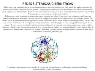 REDES SISTEMICAS CIBERNETICAS
A continuación presentamos dos ejemplos de este tipo de sistemas. Primero un fenómeno natural con influencia
humana como es el efecto invernadero:
El hecho de que los fenómenos de la naturaleza están conectada en red, implica que cada uno de los nodos (elementos del
sistema) afecta a cada uno de sus vecinos, y estos a sus propios vecinos lo que causa que el efecto de la influencia de cada uno
de ellos regrese por el efecto de los demás. A esto, como explicamos antes, se le llama bucle de retroalimentación o recursividad.
Y a su estudio se le conoce como sistémica cibernética.
Todo sistema en red para poderse sustentar tiene que mantener los valores de sus partes, que están dentro del rango que
permita la sobrevivencia de la red. Si es red abierta, recibirá parte de lo que necesita del exterior como energía o materia. Así,
existen bucles de retroalimentación que permite que cada uno de ellos pueda oscilar dentro de un rango permitido. En este tipo
de sistema complejos, se da por la preservación química, física y hasta fisiológica en seres vivos, por la preservación de los
órganos de seres vivos, a través de los alimentos donde se adquieren las sustancias, proteínas, enzimas, etc…como explica
Maturana y Varela en los sistemas autopoieticos. En el caso de sistemas sociales por la preservación del estado síquico, físico de
los individuos. Su aplicación comenzó en la biología e ingeniería, y posteriormente se amplió para los temas en ciencias físicas,
humanística, económicas, educativas, etc.
 