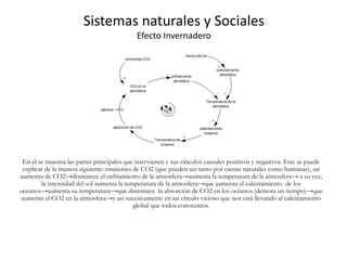 Sistemas naturales y Sociales
Efecto Invernadero
En el se muestra las partes principales que intervienen y sus vínculos causales positivos y negativos. Este se puede
explicar de la manera siguiente: emisiones de CO2 (que pueden ser tanto por causas naturales como humanas), un
aumento de CO2→disminuye el enfriamiento de la atmosfera→aumenta la temperatura de la atmosfera→ a su vez,
la intensidad del sol aumenta la temperatura de la atmosfera→que aumenta el calentamiento de los
oceanos→aumenta su temperatura→que disminuye la absorción de CO2 en los océanos (demora un tiempo)→que
aumenta el CO2 en la atmosfera→y asi sucesivamente en un círculo vicioso que nos está llevando al calentamiento
global que todos conocemos.
 