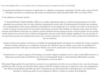 Como dice Begoña Gros en su articulo Pensar la Educación desde una concepción Sistémico-Cibernético[3]:
“La perspectiva desarrollada por la cibernética de segundo orden es, en definitiva, una perspectiva constructivista. De hecho, autores como von Foerster
o Glasersfeld se presentan en la realidad como representantes del constructivismo radical (Glasersfeld 1988; 1994; Von Foerster 1991)”.
Y más adelante en el mismo articulo:
“A. Karmiloff-Smith y Barbel Inhelder (1984) en un estudio experimental sobre la evolución del pensamiento en los niños
mantenían una interesante idea: los niños elaboran continuamente teorías sobre el funcionamiento del mundo que contrastan
con su propia práctica. Estas autoras publicaron el resultado de sus investigaciones en un artículo cuyo título nos da la clave de
su tesis: «si quieres avanzar, hazte con una teoría». Si pensamos en nuestra vida cotidiana nos daremos cuenta cómo de forma
constante desarrollamos teorías que nos explican e incluso justifican nuestras propias acciones o la de los demás. En este sentido
cuando miramos no vemos las cosas y luego las interpretamos sino que vemos desde el propio significado. Ver, oír, escuchar, no
son operaciones pasivas, sino exploraciones activas, más o menos conscientes, a través de las cuales extraemos las informaciones
que nos interesan.
Cuando una persona comienza a formarse en el ámbito de la pedagogía puede encontrarse con nombres de autores, conceptos,
términos, técnicas educativas, etc., totalmente novedosas. No obstante lo que es evidente es que todos los estudiantes de
pedagogía tienen ideas sobre qué es la educación. Muchas veces me he cuestionado si estas ideas previas cambian durante su
formación.
Evidentemente no tengo la respuesta. Sin embargo, sí recuerdo a algunos estudiantes con los cuales resulta difícil mantener un
diálogo pues poseían ideas tan definitivas que todo era reinterpretado desde su visión particular, dificultando su propio
enfrentamiento con nuevas ideas”.
Mismo Jean Piaget, padre del constructivismo, encontró en su experiencia con niños en sus ya famosos test, antes de comenzar,
percibió que ellos ya tenían una idea del mundo, aunque errada. Por ejemplo, creían que si cubrían las cosas, estos desaparecían.
Solo después de destaparlos aprendían que ellos no desparecían, que permanecían ahí. O pensaban que si el volumen de la
plastilina se reducía, que parte de este desaparecía: todavía no sabían el concepto de densidad [4].
 