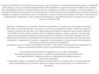 Algoritmo._ El algoritmo es un concepto tomado de las matemáticas y consiste en una serie de pasos elementales
(actos físicos y/o mentales) precisos, secuenciales y recursivos, que realizados de manera correcta nos conducen a
resolver un problema de cierto tipo. En la siguiente figura presentamos el Algoritmo para encontrar el Máximo
Común Divisor de dos números naturales. Este es un algoritmo simple que muestra cada paso u operación que
tenemos que realizar para encontrar el número que buscamos. Cada paso nos aproxima al siguiente con ciertas
bifurcaciones de caminos que dependiendo de la transformación realizada, que sí cumple lo que pide dicho paso,
continuamos, y si no, pasamos a otro paso o regresamos a un paso anterior, de manera recursiva hasta alcanzar la
respuesta que estamos buscando con este algoritmo.
Los algoritmo son muy común en la matemática, en la física y sobre todo en la programación de computadores. Si
cada paso es realizado de manera correcta, nos garantiza llegar a un resultado exacto.
Las propiedades fundamentales de los algoritmos son su carácter determinado,
Masividad y capacidad para producir un resultado. La primera significa que las indicaciones
son comprensibles para cualquiera y pueden ser reproducibles por cualquier persona o
incluso una computadora.
La masividad se refiere a la cantidad de problemas del mismo tipo que se pueden resolver. La tercera propiedad
indica la posibilidad de, que si hacemos cada paso de manera correcta, poder llegar a un resultado exacto, o
aproximado.
El algoritmo del Maximo Comun Divisor que presentamos aquí su fluxograma es altamente determinado porque es comprensible
para cualquiera, y hasta una computadora programada con dicho algoritmo es capaz de reproducir las órdenes. Tiene, además,
gran capacidad para producir un resultado, porque cada paso u operación es posible de ser realizado, y nos lleva al siguiente, y si
se realizan de manera correcta pueden llevar al resultado exacto. También tiene una gran masividad ya que es posible encontrar un
resultado con cualquier par de número enteros. Los algoritmo son muy comunes en la matemática, en la física y sobre todo en la
programación de computadores, y aquí su grado de determinación, y capacidad de producir un resultado exacto es grande;
aunque su masividad no [8].
 