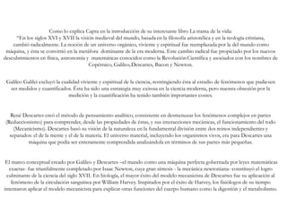 Como lo explica Capra en la introducción de su interesante libro La trama de la vida:
“En los siglos XVI y XVII la visión medieval del mundo, basada en la filosofía aristotélica y en la teología cristiana,
cambió radicalmente. La noción de un universo orgánico, viviente y espiritual fue reemplazada por la del mundo como
máquina, y ésta se convirtió en la metáfora dominante de la era moderna. Este cambio radical fue propiciado por los nuevos
descubrimientos en física, astronomía y matemáticas conocidos como la Revolución Científica y asociados con los nombres de
Copérnico, Galileo,Descartes, Bacon y Newton.
Galileo Galilei excluyó la cualidad viviente y espiritual de la ciencia, restringiendo ésta al estudio de fenómenos que pudiesen
ser medidos y cuantificados. Ésta ha sido una estrategia muy exitosa en la ciencia moderna, pero nuestra obsesión por la
medición y la cuantificación ha tenido también importantes costes.
René Descartes creó el método de pensamiento analítico, consistente en desmenuzar los fenómenos complejos en partes
(Reduccionismo) para comprender, desde las propiedades de éstas, y sus interacciones mecánicas, el funcionamiento del todo
(Mecanicismo). Descartes basó su visión de la naturaleza en la fundamental división entre dos reinos independientes y
separados: el de la mente y el de la materia. El universo material, incluyendo los organismos vivos, era para Descartes una
máquina que podía ser enteramente comprendida analizándola en términos de sus partes más pequeñas.
El marco conceptual creado por Galileo y Descartes –el mundo como una máquina perfecta gobernada por leyes matemáticas
exactas- fue triunfalmente completado por Isaac Newton, cuya gran síntesis - la mecánica newtoniana- constituyó el logro
culminante de la ciencia del siglo XVII. En biología, el mayor éxito del modelo mecanicista de Descartes fue su aplicación al
fenómeno de la circulación sanguínea por William Harvey. Inspirados por el éxito de Harvey, los fisiólogos de su tiempo
intentaron aplicar el modelo mecanicista para explicar otras funciones del cuerpo humano como la digestión y el metabolismo.
 