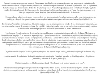 Después, ya más recientemente, surgió la Dinámica no lineal de los cuerpos que descubre que una pequeña variación en las
condiciones iniciales de cualquier sistema, el estado de los elementos puede cambiar de manera exponencial. Esto se explica con
la metáfora de que el movimiento de las alas de una mariposa en Nueva York puede causar un tornado en Hong Kong. Este
estudio dio inicio a la teoría del Caos, y con ello al estudio de los Sistemas Complejos en la Física. De manera paralela en la
biología surgía la Teoría de Sistemas y en la Matemática la Dinámica de Sistemas.
Este paradigma reduccionista usado como modelo por las otras ciencias benefició un tiempo a las otras ciencias como las
biológicas e Ingenierias; pero después mostro sus limitaciones como ya mencionamos en la introducción histórica.
Los Sistemas Complejos no tienen una definición precisa, pero se entiende como el estudio de los sistemas con varias variables
interrelacionadas entre sí de manera no lineal (las variables están relacionadas entre sí con bucles de retroalimentación), y que en
su interrelación producen propiedades nuevas no presentes en su partes o elementos.
Los Sistemas Complejos fueron llevados a las ciencias Humanas gracias principalmente a la obra de Edgar Morín con su
Pensamiento Complejo. Él lo resume en 4 principios [6, 13] que intentan llevar a un nivel metacognitivo (conexión objeto-sujeto)
el entendimiento de cualquier sistema complejo incluida la humana a un nivel bio-cultural-cosmico. Este es el primer principio,
donde reintroduce al observador en lo observado, es decir la relación del objeto-sujeto en una cibernética de segundo orden. El
otro principio es el dialógico, con el que intenta conectar dos conceptos aparentemente contrarios, en una unidad de opuestos
complementarios. Es decir dialogo entre dos partes contrapuestas, en vez de su confrontación, como en la dialéctica.
Otro principio es el de Recursividad Organizada donde:
Un proceso recursivo es aquel en el cual los productos y los efectos son, al mismo tiempo, causas y productores de aquello que los produce. [15]
...supera la noción de regulación con la de autoproducción y auto-organización. Es un bucle generador, en el cual los productos y los efectos son
productores y causadores de lo que los produce. [16]
El ultimo principio es el hologramatico donde “el todo está en la parte, y la parte en el todo”.
Probablemente el principio dialógico sea el más importante, el más básico, porque creemos que engloba a todos los otros
principios, ya que conecta con un bucle causal circular, en primer lugar, al observador (sujeto/subjetividad) con lo observado
(objeto/objetividad) [17]:
 