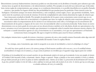 Determinismo (certeza)-Indeterminismo (incerteza) podría ser otra dicotomía con la dividimos el mundo; pero sabemos que todo
sistema tiene un grado de determinismo y de indeterminismo también. Por ejemplo, la teoría del caos demostró que el desorden
tiene ciertas reglas de comportamiento, que aunque no es totalmente determinista, si es posible describirla con un grafico llamado
atractor y que predice los lugares donde hay alta probabilidad de que puedan pasar las partículas. Otras ciencias como las
biológicas o humanista aunque son menos deterministas, y más complejas, existen reglas y leyes que permiten modelarla, hasta
cierto nivel de exactitud, con la teoría de sistemas. El nivel de complejidad de cada sistema determina las reglas de relación que
hace innecesario estudiarla al detalle. Por ejemplo, las partículas de los gases como comentamos antes mostró que no era
necesario saber todos los datos de su movimiento; o la química que tiene sus reglas de relación entre reacciones químicas, y no
necesitamos saber el comportamiento de los átomos ni sus interacciones entre ellos; o la biología con el conocimiento del
funcionamiento de las partes u órganos de los seres vivos sin necesidad de saber su estructura molecular. Todas tienen un cierto
determinismo con un cierto grado de error, pero así nos desenvolvemos también en la vida diaria, donde nos aproximamos a las
cosas y actuamos con el error presente siempre, que intentamos ir corrigiendo sobre la marcha hasta alcanzar nuestro objetivo. Es
semejante a cuando intentamos agarrar un vaso, el movimiento no es automático, si no que nos aproximamos a él haciendo
correcciones hasta conseguirlo. De aquí se inspiró la robótica para crear los brazos artificiales.
Así, cualquier sistema tiene su grado de certeza e incerteza y pasamos de una a otra cuando estamos buscando saber algo más del
conocimiento inacabable del mundo. Como lo explica Morin:
“La estrategia, como el conocimiento, sigue siendo la navegación en un océano de incertidumbres a través de archipiélagos de certezas”
En todo hay cierto grado de error y de certeza, porque al final nuestro modelos solo son eso, y no es la realidad misma
(confundimos el mapa con el camino), y el que exista el primero no inválida que el segundo tenga alguna parte de verdad:
El problema de la fecundidad del error no puede concebirse sin una determinada verdad en la teoría que ha producido el error; por ejemplo, la historia
de Cristóbal Colon buscando la India y encontrando Americe. Porque se equivocó? Porque se fundaba en una teoría verdadera: la tierra es redonda;
otro que hubiera pensado que la tierra era plana no habría confundido nunca América con la India. La prosecución del descubrimiento del Universo es
lo que iba a permitir rectificar el error de Colón, es decir, confirmar la teoría que había sido la fuente de este error. Se observa que hay un cierto juego,
en absoluto arbitrario, del error y la verdad [6].
 
