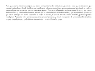 Pero apasionarse excesivamente por una idea o teoría evita ver las limitaciones, y conocer otras que son mejores, que
causa el racionalismo, donde las ideas que inicialmente solo eran tentativas y aproximaciones de la realidad, se vuelven
los paradigmas que gobiernan nuestra manera de pensar. Esto se va reforzando conforme pasa el tiempo y nos vamos
acostumbrando y encariñando con ellas, además por el esfuerzo que le hemos invertido, y que no queremos perder. Lo
que en un principio era nuevo y extraño, se vuelve lo normal, la verdad absoluta. Somos tomados, poseídos por los
paradigmas. Para evitar esto, tenemos que estar abiertos a la sorpresa, siendo conscientes de la incertidumbre implícito
en todo conocimiento, y los limites de nuestra razón y percepción de las cosas.
 