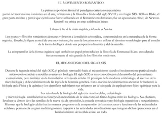 EL MOVIMIENTO ROMÁNTICO
La primera oposición frontal al paradigma cartesiano mecanicista
partió del movimiento romántico en el arte, la literatura y la filosofía a finales del siglo XVIII y en el siglo XIX. William Blake, el
gran poeta místico y pintor que ejerció una fuerte influencia en el Romanticismo británico, fue un apasionado crítico de Newton.
Resumió su crítica en estas celebradas líneas:
Líbrenos Dios de la visión simplista y del sueño de Newton
Los poetas y filósofos románticos alemanes volvieron a la tradición aristotélica, concentrándose en la naturaleza de la forma
orgánica. Goethe, la figura central de este movimiento, fue uno de los primeros en utilizar el término «morfología» para el estudio
de la forma biológica desde una perspectiva dinámica y del desarrollo.
La comprensión de la forma orgánica jugó también un papel primordial en la filosofía de Emmanuel Kant, considerado
frecuentemente el más grande de los filósofos modernos.
EL MECANICISMO DEL SIGLO XIX
Durante la segunda mitad del siglo XIX, el péndulo retrocedió hacia el mecanicismo cuando el recientemente perfeccionado
microscopio condujo a notables avances en biología. El siglo XIX es más conocido por el desarrollo del pensamiento
evolucionista, pero también vio la formulación de la teoría celular. El principio de la moderna embriología, el ascenso de la
microbiología y el descubrimiento de las leyes de la herencia genética. Estos nuevos descubrimientos anclaron firmemente la
biología en la Física y la química y los científicos redoblaron sus esfuerzos en la búsqueda de explicaciones físico-químicas para la
vida.
Los triunfos de la biología del siglo xix -teoría celular, embriología
y microbiología- establecieron la concepción mecanicista de la vida como un firme dogma entre los biólogos. No obstante,
llevaban ya dentro de sí las semillas de la nueva ola de oposición, la escuela conocida como biología organicista u «organicismo».
Mientras que la biología celular hacía enormes progresos en la comprensión de las estructuras y funciones de las subunidades
celulares, permanecía en gran medida ignorante respecto a las actividades coordinadoras que integran dichas operaciones en el
funcionamiento de la célula como un todo.
 