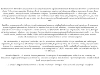 Las limitaciones del modelo reduccionista se evidenciaron aún más espectacularmente en el análisis del desarrollo y diferenciación
celular. En los primeros estadios del desarrollo de los organismos superiores, el número de células se incrementa de una a dos, a
cuatro, a ocho y así sucesivamente, doblándose a cada paso. Puesto que la información genética es idéntica para cada célula,
¿cómo pueden éstas especializarse en distintas vías, convirtiéndose en células musculares, sanguíneas, óseas, nerviosas, etc.? Este
problema básico del desarrollo, que se repite bajo diversos aspectos en biología, desafía claramente la visión mecanicista de la
vida.
Las ideas propuestas por los biólogos organicistas durante la primera mitad del siglo contribuyeron al nacimiento de una nueva
manera de pensar-«pensamiento sistémico»- en términos de conectividad, relaciones y contexto. Según la visión sistémica, las
propiedades esenciales de un organismo o sistema viviente, son propiedades del todo que ninguna de las partes posee. Emergen
de las interacciones y relaciones entre las partes. Estas propiedades son destruidas cuando el sistema es diseccionado, ya sea física
o teóricamente, en elementos aislados. Si bien podemos discernir partes individuales en todo sistema, estas partes no están
aisladas y la naturaleza del conjunto es siempre distinta de la mera suma de sus partes.
En los años treinta, la mayoría de los criterios clave del pensamiento sistémico habían sido ya formulados por los biólogos
organicistas, los psicólogos de la Gestalt y los ecólogos (Bertalanffy, Bogdanov y otros). En todos estos campos, el estudio de los
sistemas vivos -organismos, partes de organismos y comunidades de organismos- había conducido a los científicos a la misma
nueva manera de pensar en términos de conectividad, relaciones y contexto” [1]. Es importante poder ver los arboles sin dejar de
ver el bosque.
La teoría cibernética y la teoría de sistemas poseen un elevado grado de abstracción y este hecho tiene sus ventajas y sus
limitaciones. La principal ventaja es que ofrecen una utilización conceptual transdisciplinar y permiten aprender a mirar la realidad
desde una perspectiva más completa.
Los criterios del pensamiento sistémico se pueden resumir en 4 principios como se muestra en el mapa conceptual:
 