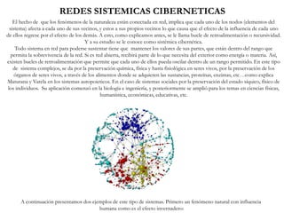 REDES SISTEMICAS CIBERNETICAS
A continuación presentamos dos ejemplos de este tipo de sistemas. Primero un fenómeno natural con influencia
humana como es el efecto invernadero:
El hecho de que los fenómenos de la naturaleza están conectada en red, implica que cada uno de los nodos (elementos del
sistema) afecta a cada uno de sus vecinos, y estos a sus propios vecinos lo que causa que el efecto de la influencia de cada uno
de ellos regrese por el efecto de los demás. A esto, como explicamos antes, se le llama bucle de retroalimentación o recursividad.
Y a su estudio se le conoce como sistémica cibernética.
Todo sistema en red para poderse sustentar tiene que mantener los valores de sus partes, que están dentro del rango que
permita la sobrevivencia de la red. Si es red abierta, recibirá parte de lo que necesita del exterior como energía o materia. Así,
existen bucles de retroalimentación que permite que cada uno de ellos pueda oscilar dentro de un rango permitido. En este tipo
de sistema complejos, se da por la preservación química, física y hasta fisiológica en seres vivos, por la preservación de los
órganos de seres vivos, a través de los alimentos donde se adquieren las sustancias, proteínas, enzimas, etc…como explica
Maturana y Varela en los sistemas autopoieticos. En el caso de sistemas sociales por la preservación del estado síquico, físico de
los individuos. Su aplicación comenzó en la biología e ingeniería, y posteriormente se amplió para los temas en ciencias físicas,
humanística, económicas, educativas, etc.
 