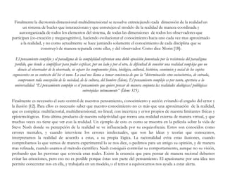 Finalmente la dicotomía dimensional-multidimensional se resuelve entretejiendo cada dimensión de la realidad en
un sistema de bucles que interaccionan y que entretejen el modelo de la realidad de manera coordinada y
autoorganizada de todos los elementos del sistema, de todas las dimensiones de todos los observadores que
participan (co-creación y megacognitivo), haciendo evolucionar el conocimiento hacia uno cada vez mas aproximado
a la realidad, y no como actualmente se hace juntando solamente el conocimiento de cada disciplina que se
construyó de manera separada entre ellas, y del observador. Como dice Morin [18]:
El pensamiento complejo y el paradigma de la complejidad enfrentan una doble oposición fomentada por la resistencia del paradigma
perdido, que tiende a simplificar para poder explicar, por un lado y por el otro, la dificultad de concebir una realidad compleja que no
disocie al observador de lo observado, ni separe los componentes físico, biológico, cultural, histórico, económico y social de los sujetos
cognoscentes en su contexto del hic et nunc. Lo cual nos llama a tomar conciencia de que la “determinación etno-sociocéntrica, de entrada,
compromete toda concepción de la sociedad, de la cultura, del hombre (Ídem). El pensamiento complejo es por tanto, apertura a la
universalidad “El pensamiento complejo es el pensamiento que quiere pensar de manera conjunta las realidades dialógicas/polilógicas
entretejidas intimamente” (Ídem: 323).
Finalmente es necesario el auto control de nuestros pensamiento, conocimiento y acción evitando el engaño del error y
la ilusión [12]. Para ellos es necesario saber que nuestro conocimiento no es más que una aproximación de la realidad,
que es compleja: multifactorial, multidimensional, no lineal, con incerteza y error propios de nuestra limitantes físicas y
epistemológicas. Esta última producto de nuestra subjetividad que recrea una realidad externa de manera virtual, y que
muchas veces no tiene que ver con la realidad. Un ejemplo de esto es como se muestra en la película sobre la vida de
Steve Nash donde su percepción de la realidad se ve influenciada por su esquizofrenia. Estos son conocidos como
errores mentales, y cuando interviene los errores intelectuales, que son las ideas y teorías que conocemos,
interpretamos la realidad de acuerdo a estas, a su propia lógica. La racionalidad evita estas ilusiones, cuando
comprobamos lo que vemos de manera experimental lo se nos dice, o pedimos para un amigo su opinión, y de manera
mas refinada, cuando usamos el método científico. Nash consiguió controlar su comportamiento, aunque no su visión,
probando que las personas que conocía eran reales. Existe la creencia que para pensar de manera racional debemos
evitar las emociones, pero eso no es posible porque éstas son parte del pensamiento. El apasionarse por una idea nos
permite concentrar nos en ella, y trabajarla en un modelo, o el temor a equivocarnos nos ayuda a estar alerta.
 