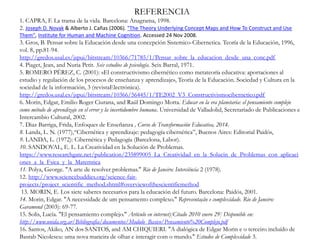 REFERENCIA
1. CAPRA, F. La trama de la vida. Barcelona: Anagrama, 1998.
2. Joseph D. Novak & Alberto J. Cañas (2006). "The Theory Underlying Concept Maps and How To Construct and Use
Them", Institute for Human and Machine Cognition. Accessed 24 Nov 2008.
3. Gros, B. Pensar sobre la Educación desde una concepción Sistemico-Cibernetica. Teoría de la Educación, 1996,
vol. 8, pp.81-94.
http://gredos.usal.es/jspui/bitstream/10366/71785/1/Pensar_sobre_la_educacion_desde_una_conc.pdf
4. Piaget, Jean, and Nuria Petit. Seis estudios de psicología. Seix Barral, 1971.
5. ROMERO PÉREZ, C. (2001): «El constructivismo cibernético como metateoría educativa: aportaciones al
estudio y regulación de los procesos de enseñanza y aprendizaje», Teoría de la Educación. Sociedad y Cultura en la
sociedad de la información, 3 (revistaElectrónica).
http://gredos.usal.es/jspui/bitstream/10366/56445/1/TE2002_V3_Constructivismocibernetico.pdf
6. Morin, Edgar, Emilio Roger Ciurana, and Raúl Domingo Motta. Educar en la era planetaria: el pensamiento complejo
como método de aprendizaje en el error y la incertidumbre humana. Universidad de Valladolid, Secretariado de Publicaciones e
Intercambio Cultural, 2002.
7. Diaz Barriga, Frida, Enfoques de Enseñanza , Curso de Transformación Educativa, 2014.
8. Landa, L. N. (1977),“Cibernética y aprendizaje: pedagogía cibernética”, Buenos Aires: Editorial Paidós,
9. LANDA, L. (1972): Cibernética y Pedagogía (Barcelona, Labor).
10. SANDOVAL, E. L. La Creatividad en la Solución de Problemas.
https://www.researchgate.net/publication/235899005_La_Creatividad_en_la_Solucin_de_Problemas_con_aplicaci
ones_a_la_Fsica_y_la_Matemtica
11. Polya, George. "A arte de resolver problemas." Rio de Janeiro: Interciência 2 (1978).
12. http://www.sciencebuddies.org/science-fair-
projects/project_scientific_method.shtml#overviewofthescientificmethod
13. MORIN, E. Los siete saberes necesarios para la educación del futuro. Barcelona: Paidós, 2001.
14. Morin, Edgar. "A necessidade de um pensamento complexo." Representação e complexidade. Rio de Janeiro:
Garamond (2003): 69-77.
15. Solis, Lucía. "El pensamiento complejo." Artículo en internet)[Citado 2010 enero 29] Disponible en:
http://www.unida.org.ar/Bibliografia/documentos/Modulo_Basico/Pensamiento%20Complejo.pdf
16. Santos, Akiko, AN dos SANTOS, and AM CHIQUIERI. "A dialógica de Edgar Morin e o terceiro incluído de
Basrab Nicolescu: uma nova maneira de olhar e interagir com o mundo." Estudos de Complexidade 3.
 