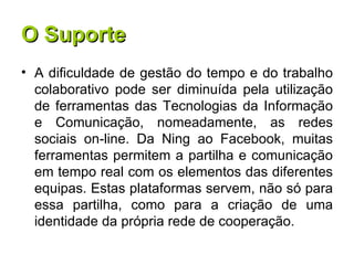 O Suporte A dificuldade de gestão do tempo e do trabalho colaborativo pode ser diminuída pela utilização de ferramentas das Tecnologias da Informação e Comunicação, nomeadamente, as redes sociais on-line. Da Ning ao Facebook, muitas ferramentas permitem a partilha e comunicação em tempo real com os elementos das diferentes equipas. Estas plataformas servem, não só para essa partilha, como para a criação de uma identidade da própria rede de cooperação. 