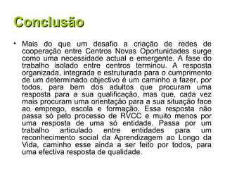 Conclusão Mais do que um desafio a criação de redes de cooperação entre Centros Novas Oportunidades surge como uma necessidade actual e emergente. A fase do trabalho isolado entre centros terminou. A resposta organizada, integrada e estruturada para o cumprimento de um determinado objectivo é um caminho a fazer, por todos, para bem dos adultos que procuram uma resposta para a sua qualificação, mas que, cada vez mais procuram uma orientação para a sua situação face ao emprego, escola e formação. Essa resposta não passa só pelo processo de RVCC e muito menos por uma resposta de uma só entidade. Passa por um trabalho articulado entre entidades para um reconhecimento social da Aprendizagem ao Longo da Vida, caminho esse ainda a ser feito por todos, para uma efectiva resposta de qualidade. 