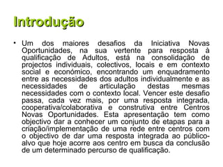 Introdução Um dos maiores desafios da Iniciativa Novas Oportunidades, na sua vertente para resposta à qualificação de Adultos, está na consolidação de projectos individuais, colectivos, locais e em contexto social e económico, encontrando um enquadramento entre as necessidades dos adultos individualmente e as necessidades de articulação destas mesmas necessidades com o contexto local. Vencer este desafio passa, cada vez mais, por uma resposta integrada, cooperativa/colaborativa e construtiva entre Centros Novas Oportunidades. Esta apresentação tem como objectivo dar a conhecer um conjunto de etapas para a criação/implementação de uma rede entre centros com o objectivo de dar uma resposta integrada ao público-alvo que hoje acorre aos centro em busca da conclusão de um determinado percurso de qualificação. 