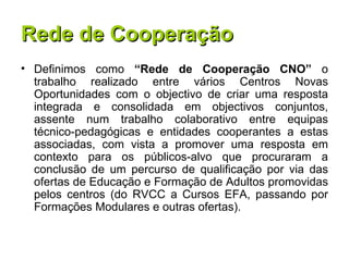 Rede de Cooperação Definimos como  “Rede de Cooperação CNO”  o trabalho realizado entre vários Centros Novas Oportunidades com o objectivo de criar uma resposta integrada e consolidada em objectivos conjuntos, assente num trabalho colaborativo entre equipas técnico-pedagógicas e entidades cooperantes a estas associadas, com vista a promover uma resposta em contexto para os públicos-alvo que procuraram a conclusão de um percurso de qualificação por via das ofertas de Educação e Formação de Adultos promovidas pelos centros (do RVCC a Cursos EFA, passando por Formações Modulares e outras ofertas). 