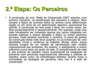2.ª Etapa: Os Parceiros A construção de uma “Rede de Cooperação CNO” assenta, num primeiro momento, na identificação dos parceiros a integrar. Nem sempre a lógica de convidar todos os centros numa determinada região ou em torno de um determinado objectivo operacional faz sentido. A construção da rede pode e deve, em muitos casos, ser feita ponderadamente e sequencialmente. Por exemplo, pode uma rede inicialmente ser composta apenas por centro integrados em escolas públicas e depois alargado a todos os outros parceiros privados. Pode também acontecer o contrário. O ponto de partida da construção desta rede deve assentar na co-construção de uma identidade inicial e confiança de trabalho. Muitas vezes, esses factores surgem de um modelo de identificação pelo modelo organizacional das entidades. No entanto, o alargamento a outros parceiros nunca deve ser posto de lado. O enriquecimento da rede e das práticas de trabalho nasce exactamente da integração de parceiros com estruturas organizacionais diferentes e práticas de trabalho, assim como, de metodologias distintas. Quanto maior a diversidade de tipologias de parceiros mais rica é a rede de cooperação. 