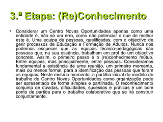 3.ª Etapa: (Re)Conhecimento Considerar um Centro Novas Oportunidades apenas como uma entidade é, não só um erro, como não potenciar o que de melhor este é. Uma equipa de pessoas, qualificadas, com o objectivo de gerir processos de Educação e Formação de Adultos. Nunca nos podemos esquecer que as equipas técnico-pedagógicas são pessoas que, na sua essência, trabalham em prol de um objectivo concreto. Assim, o primeiro passo é o (re)conhecimento mútuo. Entre equipas, mas principalmente, entre pessoas. Consideramos fundamental a existência de uma reunião, um primeiro momento, mais ou menos formal, para a identificação das pessoas que foram as equipas. Neste mesmo momento, a partilha inicial do modelo de trabalho do Centro Novas Oportunidades como organização pode ser apresentado de forma simples e partilhada. O reconhecimento conjunto de dúvidas, dificuldades, sucessos e práticas é um bom ponto de partida para o trabalho colaborativo que se irá construir conjuntamente. 