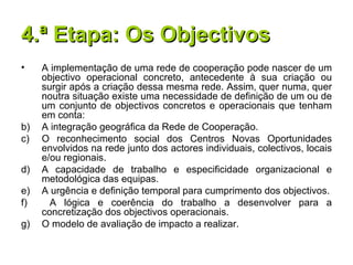 4.ª Etapa: Os Objectivos A implementação de uma rede de cooperação pode nascer de um objectivo operacional concreto, antecedente à sua criação ou surgir após a criação dessa mesma rede. Assim, quer numa, quer noutra situação existe uma necessidade de definição de um ou de um conjunto de objectivos concretos e operacionais que tenham em conta: A integração geográfica da Rede de Cooperação. O reconhecimento social dos Centros Novas Oportunidades envolvidos na rede junto dos actores individuais, colectivos, locais e/ou regionais. A capacidade de trabalho e especificidade organizacional e metodológica das equipas. A urgência e definição temporal para cumprimento dos objectivos. A lógica e coerência do trabalho a desenvolver para a concretização dos objectivos operacionais. O modelo de avaliação de impacto a realizar. 