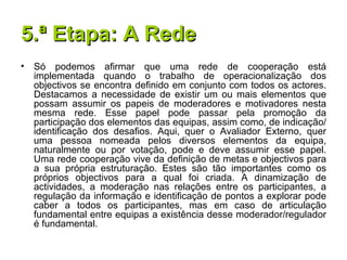 5.ª Etapa: A Rede Só podemos afirmar que uma rede de cooperação está implementada quando o trabalho de operacionalização dos objectivos se encontra definido em conjunto com todos os actores. Destacamos a necessidade de existir um ou mais elementos que possam assumir os papeis de moderadores e motivadores nesta mesma rede. Esse papel pode passar pela promoção da participação dos elementos das equipas, assim como, de indicação/identificação dos desafios. Aqui, quer o Avaliador Externo, quer uma pessoa nomeada pelos diversos elementos da equipa, naturalmente ou por votação, pode e deve assumir esse papel. Uma rede cooperação vive da definição de metas e objectivos para a sua própria estruturação. Estes são tão importantes como os próprios objectivos para a qual foi criada. A dinamização de actividades, a moderação nas relações entre os participantes, a regulação da informação e identificação de pontos a explorar pode caber a todos os participantes, mas em caso de articulação fundamental entre equipas a existência desse moderador/regulador é fundamental.  