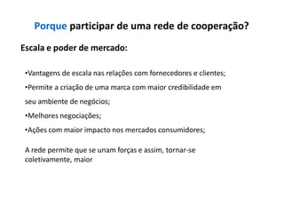 Porque participar de uma rede de cooperação?
Escala e poder de mercado:
•Vantagens de escala nas relações com fornecedores e clientes;
•Permite a criação de uma marca com maior credibilidade em
seu ambiente de negócios;
•Melhores negociações;
•Ações com maior impacto nos mercados consumidores;
A rede permite que se unam forças e assim, tornar-se
coletivamente, maior
 