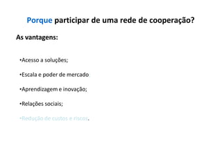 Porque participar de uma rede de cooperação?
As vantagens:
•Acesso a soluções;
•Escala e poder de mercado;
•Aprendizagem e inovação;
•Relações sociais;
•Redução de custos e riscos.
 