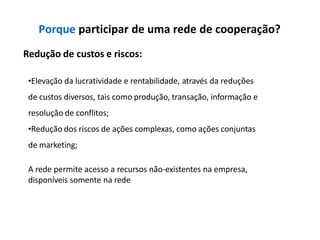 Porque participar de uma rede de cooperação?
Redução de custos e riscos:
•Elevação da lucratividade e rentabilidade, através da reduções
de custos diversos, tais como produção, transação, informação e
resolução de conflitos;
•Redução dos riscos de ações complexas, como ações conjuntas
de marketing;
A rede permite acesso a recursos não-existentes na empresa,
disponíveis somente na rede
 