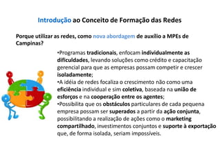 Introdução ao Conceito de Formação das Redes
Porque utilizar as redes, como nova abordagem de auxílio a MPEs de
Campinas?
•Programas tradicionais, enfocam individualmente as
dificuldades, levando soluções como crédito e capacitação
gerencial para que as empresas possam competir e crescer
isoladamente;
•A idéia de redes focaliza o crescimento não como uma
eficiência individual e sim coletiva, baseada na união de
esforços e na cooperação entre os agentes;
•Possibilita que os obstáculos particulares de cada pequena
empresa possam ser superados a partir da ação conjunta,
possibilitando a realização de ações como o marketing
compartilhado, investimentos conjuntos e suporte à exportação
que, de forma isolada, seriam impossíveis.
 