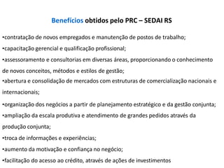 •contratação de novos empregados e manutenção de postos de trabalho;
•capacitação gerencial e qualificação profissional;
•assessoramento e consultorias em diversas áreas, proporcionando o conhecimento
de novos conceitos, métodos e estilos de gestão;
•abertura e consolidação de mercados com estruturas de comercialização nacionais e
internacionais;
•organização dos negócios a partir de planejamento estratégico e da gestão conjunta;
•ampliação da escala produtiva e atendimento de grandes pedidos através da
produção conjunta;
•troca de informações e experiências;
•aumento da motivação e confiança no negócio;
•facilitação do acesso ao crédito, através de ações de investimentos
Benefícios obtidos pelo PRC – SEDAI RS
 
