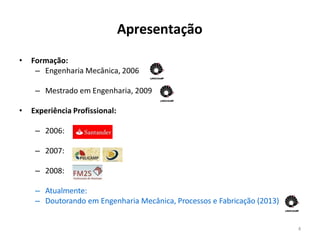 4
Apresentação
• Formação:
– Engenharia Mecânica, 2006
– Mestrado em Engenharia, 2009
• Experiência Profissional:
– 2006:
– 2007:
– 2008:
– Atualmente:
– Doutorando em Engenharia Mecânica, Processos e Fabricação (2013)
 