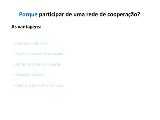 Porque participar de uma rede de cooperação?
As vantagens:
•Acesso a soluções;
•Escala e poder de mercado;
•Aprendizagem e inovação;
•Relações sociais;
•Redução de custos e riscos.
 