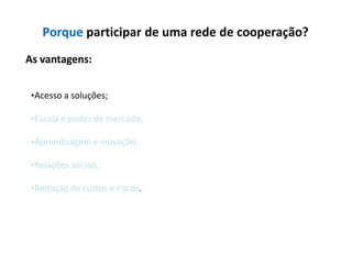 Porque participar de uma rede de cooperação?
As vantagens:
•Acesso a soluções;
•Escala e poder de mercado;
•Aprendizagem e inovação;
•Relações sociais;
•Redução de custos e riscos.
 