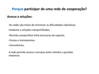 Porque participar de uma rede de cooperação?
Acesso a soluções:
•As redes são meios de minimizar as dificuldades individuais
mediante a soluções compartilhadas;
•Permite compartilhar infra-estruturas de suporte;
•Cursos e treinamentos;
•Consultorias;
A rede permite acesso a serviços antes restritos a grandes
empresas
 