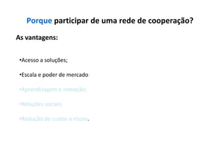 Porque participar de uma rede de cooperação?
As vantagens:


 •Acesso a soluções;

 •Escala e poder de mercado;

 •Aprendizagem e inovação;

 •Relações sociais;

 •Redução de custos e riscos.
 