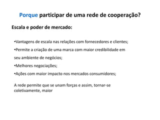 Porque participar de uma rede de cooperação?
Escala e poder de mercado:

 •Vantagens de escala nas relações com fornecedores e clientes;
 •Permite a criação de uma marca com maior credibilidade em
 seu ambiente de negócios;
 •Melhores negociações;
 •Ações com maior impacto nos mercados consumidores;

 A rede permite que se unam forças e assim, tornar-se
 coletivamente, maior
 