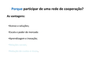Porque participar de uma rede de cooperação?
As vantagens:


 •Acesso a soluções;

 •Escala e poder de mercado;

 •Aprendizagem e inovação;

 •Relações sociais;

 •Redução de custos e riscos.
 