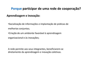 Porque participar de uma rede de cooperação?
Aprendizagem e inovação:

 •Socialização de informações e implantação de práticas de
 melhorias conjuntas;
 •Criação de um ambiente favorável à aprendizagem
 organizacional e às inovações;



 A rede permite aos seus integrantes, beneficiarem-se
 diretamente da aprendizagem e inovação coletivas.
 