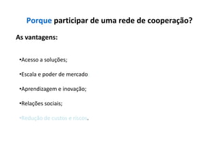 Porque participar de uma rede de cooperação?
As vantagens:


 •Acesso a soluções;

 •Escala e poder de mercado;

 •Aprendizagem e inovação;

 •Relações sociais;

 •Redução de custos e riscos.
 