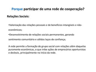 Porque participar de uma rede de cooperação?
Relações Sociais:

 •Valorização das relações pessoais e de benefícios intangíveis e não-
 econômicos;
 •Desenvolvimento de relações sociais permanentes, gerando
 sentimento comunitário e sólidos laços de confiança;

 A rede permite a formação de grupo social com relações além daquelas
 puramente econômicas, o que inibe ações de empresários oportunistas
 e desleais, principalmente no início da rede.
 