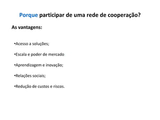 Porque participar de uma rede de cooperação?
As vantagens:


 •Acesso a soluções;

 •Escala e poder de mercado;

 •Aprendizagem e inovação;

 •Relações sociais;

 •Redução de custos e riscos.
 
