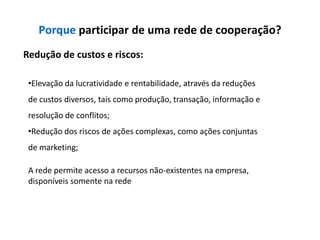 Porque participar de uma rede de cooperação?
Redução de custos e riscos:

 •Elevação da lucratividade e rentabilidade, através da reduções
 de custos diversos, tais como produção, transação, informação e
 resolução de conflitos;
 •Redução dos riscos de ações complexas, como ações conjuntas
 de marketing;

 A rede permite acesso a recursos não-existentes na empresa,
 disponíveis somente na rede
 