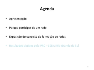 Agenda

• Apresentação

• Porque participar de um rede

• Exposição do conceito de formação de redes

• Resultados obtidos pelo PRC – SEDAI Rio Grande do Sul




                                                          18
 