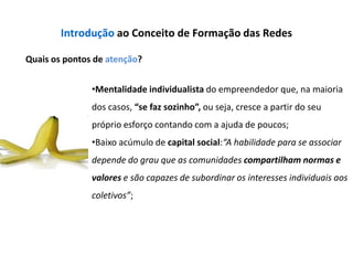 Introdução ao Conceito de Formação das Redes

Quais os pontos de atenção?


               •Mentalidade individualista do empreendedor que, na maioria
               dos casos, “se faz sozinho”, ou seja, cresce a partir do seu
               próprio esforço contando com a ajuda de poucos;
               •Baixo acúmulo de capital social:“A habilidade para se associar
               depende do grau que as comunidades compartilham normas e
               valores e são capazes de subordinar os interesses individuais aos
               coletivos”;
 