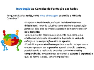 Introdução ao Conceito de Formação das Redes

Porque utilizar as redes, como nova abordagem de auxílio a MPEs de
Campinas?
               •Programas tradicionais, enfocam individualmente as
               dificuldades, levando soluções como crédito e capacitação
               gerencial para que as empresas possam competir e crescer
               isoladamente;
               •A idéia de redes focaliza o crescimento não como uma
               eficiência individual e sim coletiva, baseada na união de
               esforços e na cooperação entre os agentes;
               •Possibilita que os obstáculos particulares de cada pequena
               empresa possam ser superados a partir da ação conjunta,
               possibilitando a realização de ações como o marketing
               compartilhado, investimentos conjuntos e suporte à exportação
               que, de forma isolada, seriam impossíveis.
 