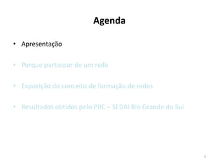 Agenda

• Apresentação

• Porque participar de um rede

• Exposição do conceito de formação de redes

• Resultados obtidos pelo PRC – SEDAI Rio Grande do Sul




                                                          3
 