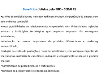 Benefícios obtidos pelo PRC – SEDAI RS

•ganhos de credibilidade no mercado, redimensionando a importância da empresa em
seu ambiente comercial;
•novas possibilidades de relacionamentos empresariais, com Universidades, agências
estatais e instituições tecnológicas que pequenas empresas não conseguem
estabelecer;
•valorização de marcas, lançamento de produtos diferenciados e marketing
compartilhado;
•redução de custos de produção e riscos de investimento, com compras conjuntas de
mercadorias, materiais de expediente, máquinas e equipamentos e acesso a grandes
marcas;
•normatização de procedimentos e certificações;
•aumento da produtividade e redução da ociosidade;
 